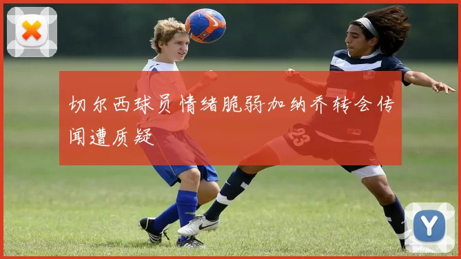 切尔西球员情绪脆弱加纳乔转会传闻遭质疑