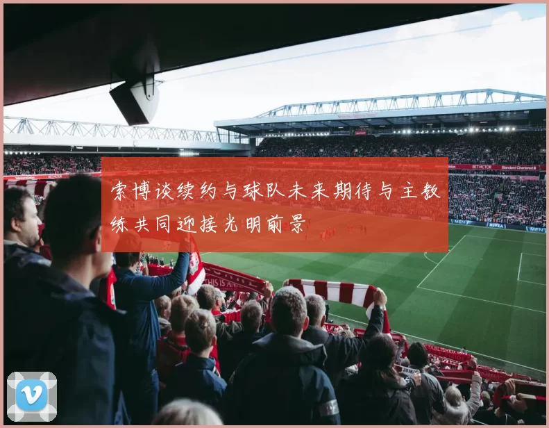 索博谈续约与球队未来期待与主教练共同迎接光明前景