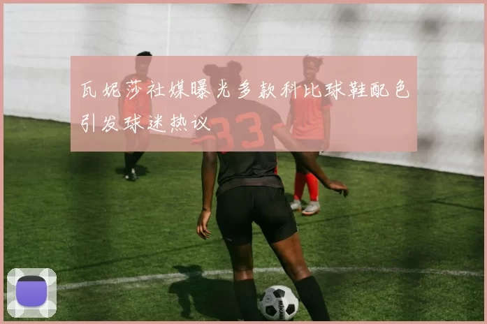 瓦妮莎社媒曝光多款科比球鞋配色引发球迷热议