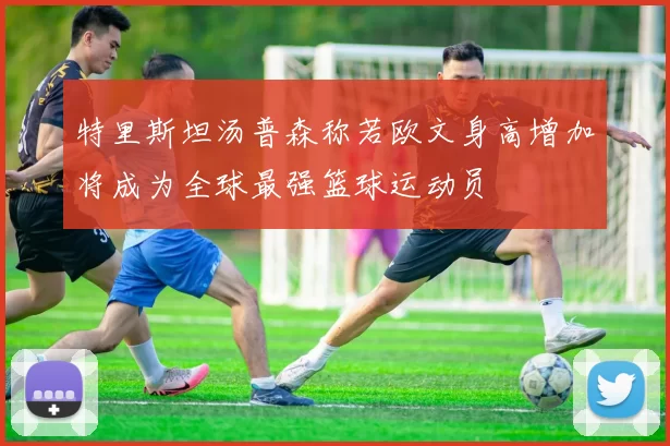 特里斯坦汤普森称若欧文身高增加将成为全球最强篮球运动员