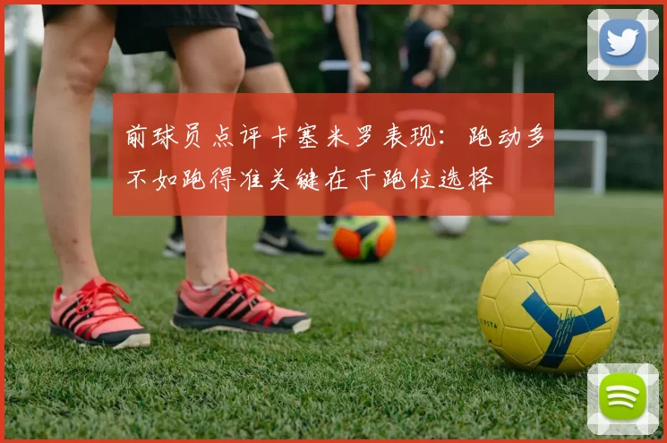 前球员点评卡塞米罗表现：跑动多不如跑得准关键在于跑位选择