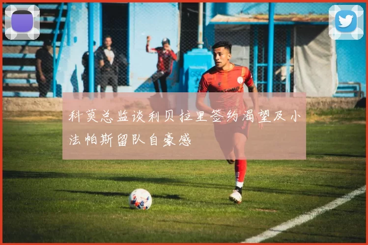 科莫总监谈利贝拉里签约渴望及小法帕斯留队自豪感