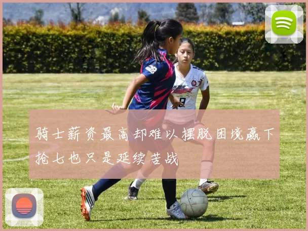 骑士薪资最高却难以摆脱困境赢下抢七也只是延续苦战