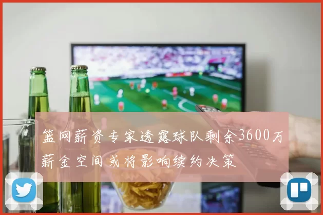 篮网薪资专家透露球队剩余3600万薪金空间或将影响续约决策