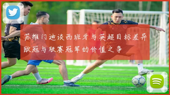 苏维门迪谈西班牙与英超目标差异欧冠与联赛冠军的价值之争