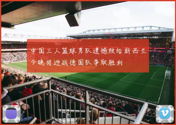 中国三人篮球男队遗憾败给新西兰今晚将迎战德国队争取胜利
