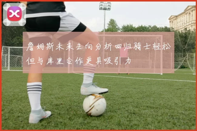詹姆斯未来去向分析回归骑士轻松但与库里合作更具吸引力