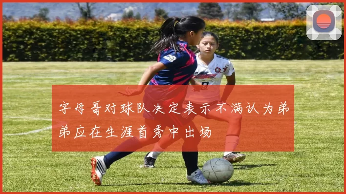 字母哥对球队决定表示不满认为弟弟应在生涯首秀中出场