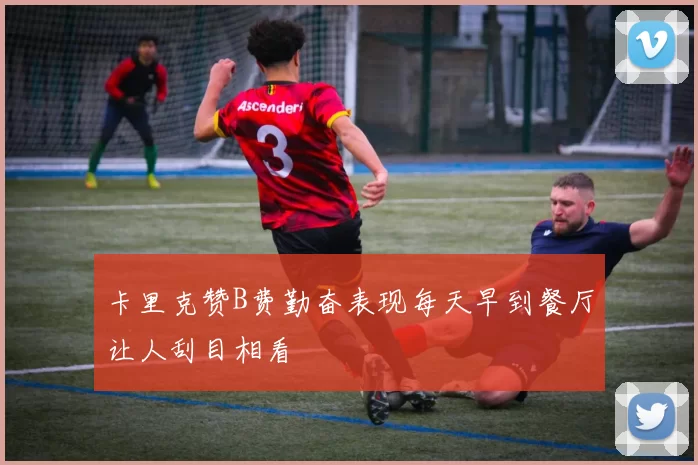 卡里克赞B费勤奋表现每天早到餐厅让人刮目相看