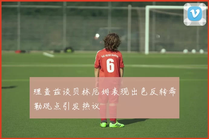 理查兹谈贝林厄姆表现出色反转希勒观点引发热议