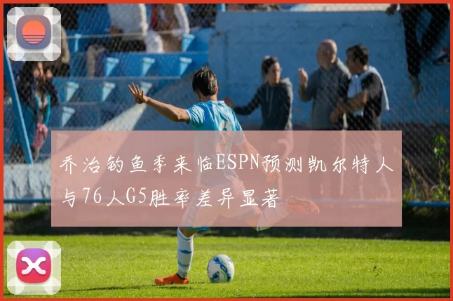 乔治钓鱼季来临ESPN预测凯尔特人与76人G5胜率差异显著