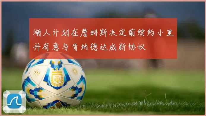 湖人计划在詹姆斯决定前续约小里并有意与肯纳德达成新协议