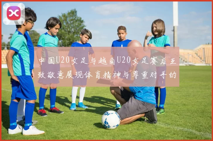 中国U20女足与越南U20女足赛后互致敬意展现体育精神与尊重对手的风范