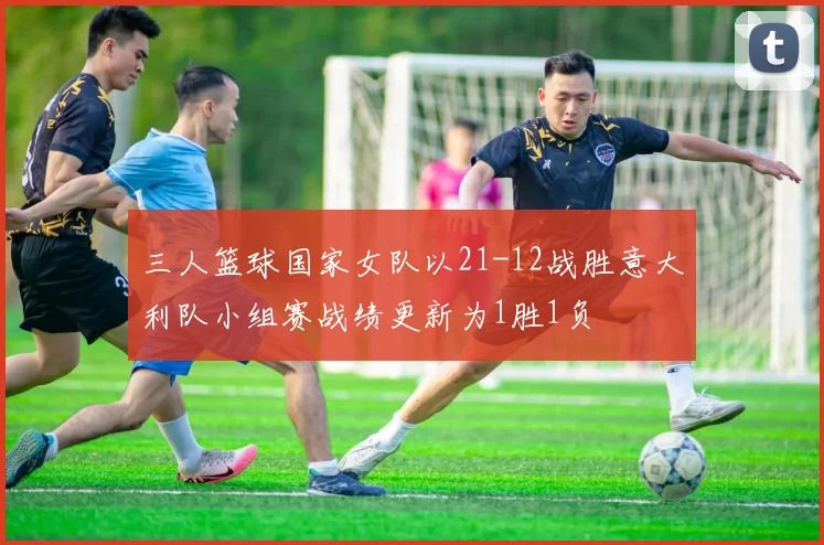 三人篮球国家女队以21-12战胜意大利队小组赛战绩更新为1胜1负