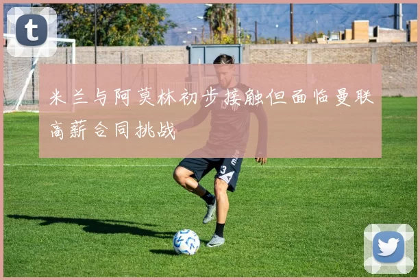 米兰与阿莫林初步接触但面临曼联高薪合同挑战