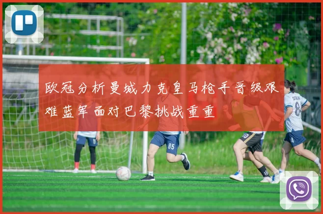 欧冠分析曼城力克皇马枪手晋级艰难蓝军面对巴黎挑战重重