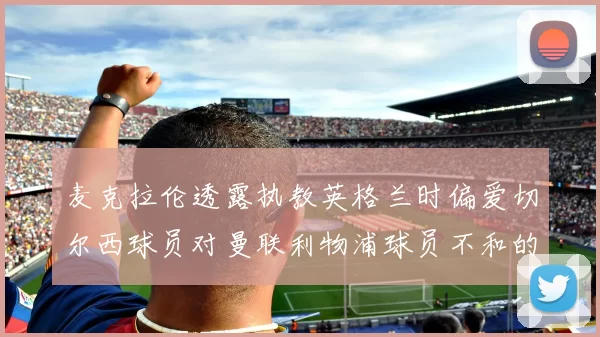 麦克拉伦透露执教英格兰时偏爱切尔西球员对曼联利物浦球员不和的看法