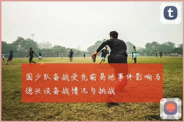 国少队备战受先前易地事件影响马德兴谈备战情况与挑战