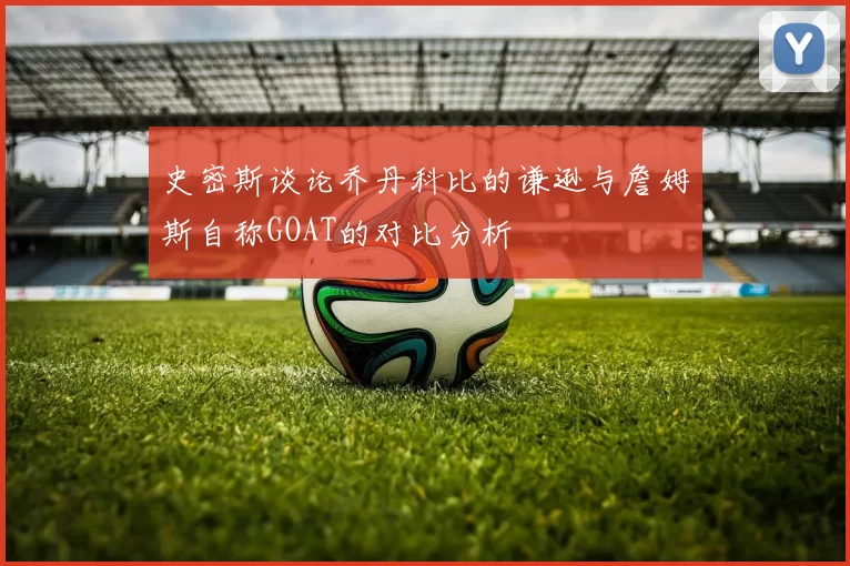 史密斯谈论乔丹科比的谦逊与詹姆斯自称GOAT的对比分析