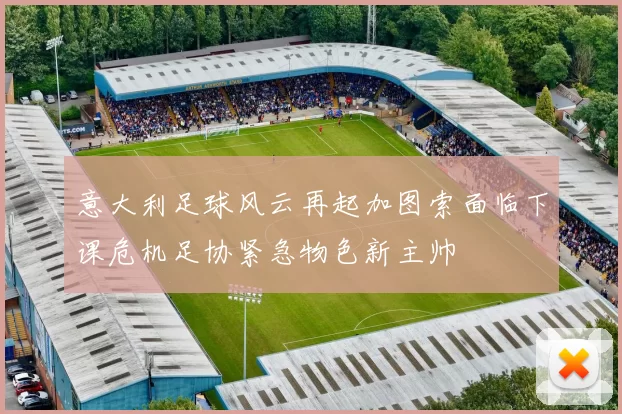 意大利足球风云再起加图索面临下课危机足协紧急物色新主帅